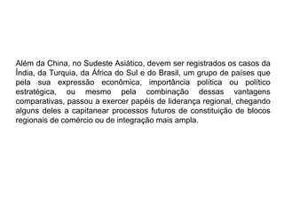 Além da China, no Sudeste Asiático, devem ser registrados os casos da
Índia, da Turquia, da África do Sul e do Brasil, um grupo de países que
pela sua expressão econômica, importância política ou político
estratégica, ou mesmo pela combinação dessas vantagens
comparativas, passou a exercer papéis de liderança regional, chegando
alguns deles a capitanear processos futuros de constituição de blocos
regionais de comércio ou de integração mais ampla.
 