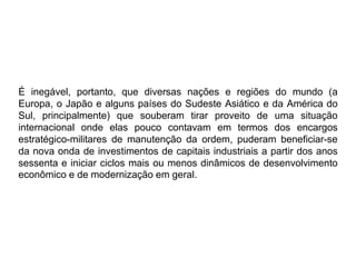É inegável, portanto, que diversas nações e regiões do mundo (a
Europa, o Japão e alguns países do Sudeste Asiático e da América do
Sul, principalmente) que souberam tirar proveito de uma situação
internacional onde elas pouco contavam em termos dos encargos
estratégico-militares de manutenção da ordem, puderam beneficiar-se
da nova onda de investimentos de capitais industriais a partir dos anos
sessenta e iniciar ciclos mais ou menos dinâmicos de desenvolvimento
econômico e de modernização em geral.
 