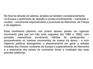 No final da década de setenta, ampliou-se também consideravelmente
na Europa o sentimento de rejeição à corrida armamentista – sobretudo a
nuclear – envolvendo especialmente a juventude da Alemanha, da França
e da Inglaterra.
Esse sentimento plasmou nos jovens desses países um vigoroso
movimento pela paz em três anos seguidos (de 1980 a 1982), com
jornadas memoráveis envolvendo milhões de participantes -
provavelmente os maiores movimentos de massa da época - e com
objetivos políticos abrangentes: o desarmamento em geral, a retirada
imediata dos mísseis nucleares da Europa e especialmente da Alemanha
e a autonomia dos países do continente frente à rivalidade das duas
grandes potências.
 