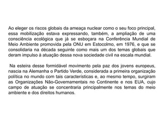 Ao eleger os riscos globais da ameaça nuclear como o seu foco principal,
essa mobilização estava expressando, também, a ampliação de uma
consciência ecológica que já se esboçara na Conferência Mundial de
Meio Ambiente promovida pela ONU em Estocolmo, em 1976, e que se
consolidaria na década seguinte como mais um dos temas globais que
deram impulso à atuação dessa nova sociedade civil na escala mundial.
Na esteira desse formidável movimento pela paz dos jovens europeus,
nascia na Alemanha o Partido Verde, considerada a primeira organização
política no mundo com tais características e, ao mesmo tempo, surgiram
as Organizações Não-Governamentais no Continente e nos EUA, cujo
campo de atuação se concentraria principalmente nos temas do meio
ambiente e dos direitos humanos.
 