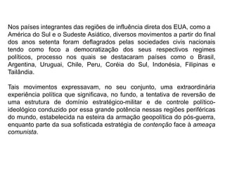 Nos países integrantes das regiões de influência direta dos EUA, como a
América do Sul e o Sudeste Asiático, diversos movimentos a partir do final
dos anos setenta foram deflagrados pelas sociedades civis nacionais
tendo como foco a democratização dos seus respectivos regimes
políticos, processo nos quais se destacaram países como o Brasil,
Argentina, Uruguai, Chile, Peru, Coréia do Sul, Indonésia, Filipinas e
Tailândia.
Tais movimentos expressavam, no seu conjunto, uma extraordinária
experiência política que significava, no fundo, a tentativa de reversão de
uma estrutura de domínio estratégico-militar e de controle político-
ideológico conduzido por essa grande potência nessas regiões periféricas
do mundo, estabelecida na esteira da armação geopolítica do pós-guerra,
enquanto parte da sua sofisticada estratégia de contenção face à ameaça
comunista.
 