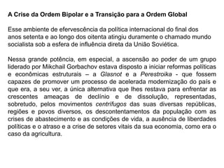 A Crise da Ordem Bipolar e a Transição para a Ordem Global
Esse ambiente de efervescência da política internacional do final dos
anos setenta e ao longo dos oitenta atingiu duramente o chamado mundo
socialista sob a esfera de influência direta da União Soviética.
Nessa grande potência, em especial, a ascensão ao poder de um grupo
liderado por Mikchail Gorbachov estava disposto a iniciar reformas políticas
e econômicas estruturais – a Glasnot e a Perestroika - que fossem
capazes de promover um processo de acelerada modernização do país e
que era, a seu ver, a única alternativa que lhes restava para enfrentar as
crescentes ameaças de declínio e de dissolução, representadas,
sobretudo, pelos movimentos centrífugos das suas diversas repúblicas,
regiões e povos diversos, os descontentamentos da população com as
crises de abastecimento e as condições de vida, a ausência de liberdades
políticas e o atraso e a crise de setores vitais da sua economia, como era o
caso da agricultura.
 