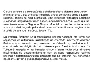 O auge da crise e a conseqüente dissolução desse sistema envolveram
primeiramente a sua órbita de influência direta, conhecida como o Leste
Europeu. Iniciou-se pela Iugoslávia, uma república federativa socialista
sui generis integrada por cinco antigas nacionalidades dos Bálcãs que se
associaram após a Segunda Guerra Mundial, e que foi violentamente
abalada e desintegrada pelas rivalidades entre as diversas facções após
a perda do seu líder histórico, Joseph Tito.
Na Polônia, fortalecia-se a mobilização política nacional, em torno das
aspirações de autonomia, simbolizada no chamado movimento operário
Solidariedade, nascido nos estaleiros de Gdanski e, posteriormente,
concretizada na eleição de Lech Valessa para Presidente do país. Na
Tcheco-Eslováquia e na Hungria também eram registrados diversos
movimentos de descontentamento com os seus respectivos regimes
políticos e o domínio soviético, enquanto que na Romênia, seu burlesco e
decadente governo ditatorial agonizava a olhos vistos.
 