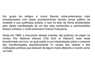 Um grupo de antigos e novos liberais norte-americanos mais
entusiasmados com esses acontecimentos decidiu tornar público de
imediato a sua justificada euforia, e isso foi feito de forma emblemática
pela rápida manifestação de um dos mais conhecidos e controvertidos
desses scholars, o norte-americano Francis Fukuyama.
Ainda em 1989, o ano-chave desses eventos, ele publicou um paper na
revista The National Interest (The End of History?) mais tarde
transformado em livro, no qual expõe a sua interpretação sobre o conjunto
das transformações especificamente no campo dos valores e das
instituições políticas que estavam de algum modo afetando o mundo como
um todo.
 