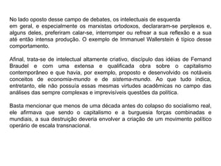 No lado oposto desse campo de debates, os intelectuais de esquerda
em geral, e especialmente os marxistas ortodoxos, declararam-se perplexos e,
alguns deles, preferiram calar-se, interromper ou refrear a sua reflexão e a sua
até então intensa produção. O exemplo de Immanuel Wallerstein é típico desse
comportamento.
Afinal, trata-se de intelectual altamente criativo, discípulo das idéias de Fernand
Braudel e com uma extensa e qualificada obra sobre o capitalismo
contemporâneo e que havia, por exemplo, proposto e desenvolvido os notáveis
conceitos de economia-mundo e de sistema-mundo. Ao que tudo indica,
entretanto, ele não possuía essas mesmas virtudes acadêmicas no campo das
análises das sempre complexas e imprevisíveis questões da política.
Basta mencionar que menos de uma década antes do colapso do socialismo real,
ele afirmava que sendo o capitalismo e a burguesia forças combinadas e
mundiais, a sua destruição deveria envolver a criação de um movimento político
operário de escala transnacional.
 