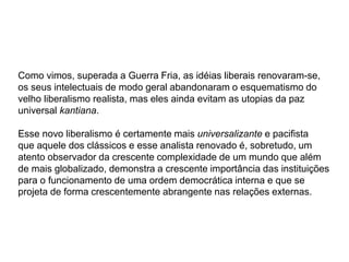 Como vimos, superada a Guerra Fria, as idéias liberais renovaram-se,
os seus intelectuais de modo geral abandonaram o esquematismo do
velho liberalismo realista, mas eles ainda evitam as utopias da paz
universal kantiana.
Esse novo liberalismo é certamente mais universalizante e pacifista
que aquele dos clássicos e esse analista renovado é, sobretudo, um
atento observador da crescente complexidade de um mundo que além
de mais globalizado, demonstra a crescente importância das instituições
para o funcionamento de uma ordem democrática interna e que se
projeta de forma crescentemente abrangente nas relações externas.
 