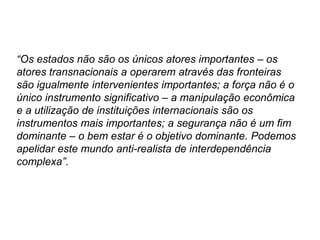 “Os estados não são os únicos atores importantes – os
atores transnacionais a operarem através das fronteiras
são igualmente intervenientes importantes; a força não é o
único instrumento significativo – a manipulação econômica
e a utilização de instituições internacionais são os
instrumentos mais importantes; a segurança não é um fim
dominante – o bem estar é o objetivo dominante. Podemos
apelidar este mundo anti-realista de interdependência
complexa”.
 