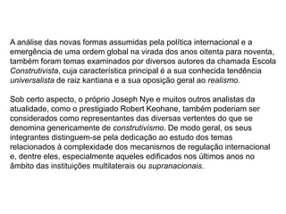 A análise das novas formas assumidas pela política internacional e a
emergência de uma ordem global na virada dos anos oitenta para noventa,
também foram temas examinados por diversos autores da chamada Escola
Construtivista, cuja característica principal é a sua conhecida tendência
universalista de raiz kantiana e a sua oposição geral ao realismo.
Sob certo aspecto, o próprio Joseph Nye e muitos outros analistas da
atualidade, como o prestigiado Robert Keohane, também poderiam ser
considerados como representantes das diversas vertentes do que se
denomina genericamente de construtivismo. De modo geral, os seus
integrantes distinguem-se pela dedicação ao estudo dos temas
relacionados à complexidade dos mecanismos de regulação internacional
e, dentre eles, especialmente aqueles edificados nos últimos anos no
âmbito das instituições multilaterais ou supranacionais.
 