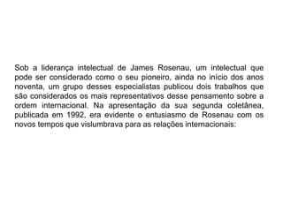 Sob a liderança intelectual de James Rosenau, um intelectual que
pode ser considerado como o seu pioneiro, ainda no início dos anos
noventa, um grupo desses especialistas publicou dois trabalhos que
são considerados os mais representativos desse pensamento sobre a
ordem internacional. Na apresentação da sua segunda coletânea,
publicada em 1992, era evidente o entusiasmo de Rosenau com os
novos tempos que vislumbrava para as relações internacionais:
 