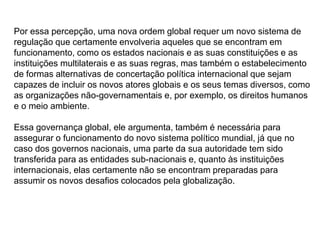 Por essa percepção, uma nova ordem global requer um novo sistema de
regulação que certamente envolveria aqueles que se encontram em
funcionamento, como os estados nacionais e as suas constituições e as
instituições multilaterais e as suas regras, mas também o estabelecimento
de formas alternativas de concertação política internacional que sejam
capazes de incluir os novos atores globais e os seus temas diversos, como
as organizações não-governamentais e, por exemplo, os direitos humanos
e o meio ambiente.
Essa governança global, ele argumenta, também é necessária para
assegurar o funcionamento do novo sistema político mundial, já que no
caso dos governos nacionais, uma parte da sua autoridade tem sido
transferida para as entidades sub-nacionais e, quanto às instituições
internacionais, elas certamente não se encontram preparadas para
assumir os novos desafios colocados pela globalização.
 