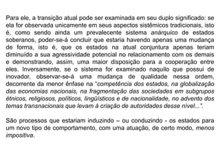 Para ele, a transição atual pode ser examinada em seu duplo significado: se
ela for observada unicamente em seus aspectos sistêmicos tradicionais, isto
é, como sendo ainda um prevalecente sistema anárquico de estados
soberanos, poder-se-á concluir que estaria havendo apenas uma mudança
de forma, isto é, que os estados na atual conjuntura apenas teriam
diminuído a sua agressividade potencial no relacionamento com os demais
e demonstrando, assim, uma maior disposição para a cooperação entre
eles. Inversamente, se o sistema for examinado naquilo que possui de
inovador, observar-se-á uma mudança de qualidade nessa ordem,
decorrente da menor ênfase na “competência dos estados, na globalização
das economias nacionais, na fragmentação das sociedades em subgrupos
étnicos, religiosos, políticos, lingüísticos e de nacionalidade, no advento dos
temas transnacionais que levam à criação de autoridades desse nível...”.
São processos que estariam induzindo – ou conduzindo - os estados para
um novo tipo de comportamento, com uma atuação, de certo modo, menos
impositiva.
 