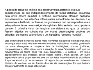 A pedra de toque da análise dos construtivistas, portanto, é a sua
compreensão de que independentemente da forma definitiva assumida
pela nova ordem mundial, o sistema internacional clássico baseado
exclusivamente nas relações inter-estatais encontra-se em declínio e é
imperativo substituí-lo por formas de governança que correspondam mais
adequadamente às novas exigências globais. Não se trata, como poderia
parecer à primeira vista, de imaginar um sistema no qual os estados
fossem alijados ou substituídos por outras organizações públicas ou
privadas, ou mesmo submetidos a um hipotético “governo mundial”.
Eles continuariam sendo os atores mais relevantes da política internacional, mas
tendo que atuar cada vez mais em um ambiente institucional mundial governado
por uma abrangente e complexa teia de instituições, normas jurídicas,
compromissos e, além disso, com a atuação de uma “sociedade civil” que se
movimentaria de forma cada vez mais organizada - e ruidosa - em torno
especificamente das questões dessa escala (global). Mark Zacher, um outro
especialista desse grupo, ressalta que um dos fatos incontestáveis da atualidade
é que os estados já se encontram há algum tempo enredados em sistemas
diversos de controle, ou em formas diversas de constrangimentos que limitam
consideravelmente as suas soberanias:
 