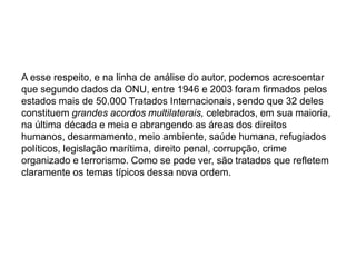 A esse respeito, e na linha de análise do autor, podemos acrescentar
que segundo dados da ONU, entre 1946 e 2003 foram firmados pelos
estados mais de 50.000 Tratados Internacionais, sendo que 32 deles
constituem grandes acordos multilaterais, celebrados, em sua maioria,
na última década e meia e abrangendo as áreas dos direitos
humanos, desarmamento, meio ambiente, saúde humana, refugiados
políticos, legislação marítima, direito penal, corrupção, crime
organizado e terrorismo. Como se pode ver, são tratados que refletem
claramente os temas típicos dessa nova ordem.
 