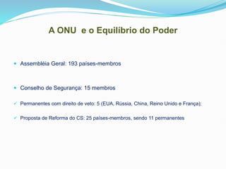 A ONU e o Equilíbrio do Poder
 Assembléia Geral: 193 países-membros
 Conselho de Segurança: 15 membros
 Permanentes com direito de veto: 5 (EUA, Rússia, China, Reino Unido e França);
 Proposta de Reforma do CS: 25 países-membros, sendo 11 permanentes
 
