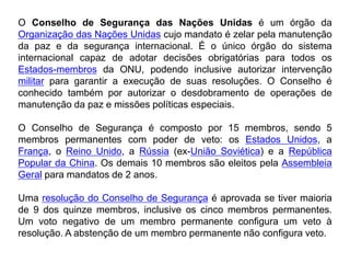 O Conselho de Segurança das Nações Unidas é um órgão da
Organização das Nações Unidas cujo mandato é zelar pela manutenção
da paz e da segurança internacional. É o único órgão do sistema
internacional capaz de adotar decisões obrigatórias para todos os
Estados-membros da ONU, podendo inclusive autorizar intervenção
militar para garantir a execução de suas resoluções. O Conselho é
conhecido também por autorizar o desdobramento de operações de
manutenção da paz e missões políticas especiais.
O Conselho de Segurança é composto por 15 membros, sendo 5
membros permanentes com poder de veto: os Estados Unidos, a
França, o Reino Unido, a Rússia (ex-União Soviética) e a República
Popular da China. Os demais 10 membros são eleitos pela Assembleia
Geral para mandatos de 2 anos.
Uma resolução do Conselho de Segurança é aprovada se tiver maioria
de 9 dos quinze membros, inclusive os cinco membros permanentes.
Um voto negativo de um membro permanente configura um veto à
resolução. A abstenção de um membro permanente não configura veto.
 
