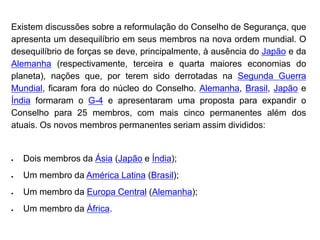Existem discussões sobre a reformulação do Conselho de Segurança, que
apresenta um desequilíbrio em seus membros na nova ordem mundial. O
desequilíbrio de forças se deve, principalmente, à ausência do Japão e da
Alemanha (respectivamente, terceira e quarta maiores economias do
planeta), nações que, por terem sido derrotadas na Segunda Guerra
Mundial, ficaram fora do núcleo do Conselho. Alemanha, Brasil, Japão e
Índia formaram o G-4 e apresentaram uma proposta para expandir o
Conselho para 25 membros, com mais cinco permanentes além dos
atuais. Os novos membros permanentes seriam assim divididos:
 Dois membros da Ásia (Japão e Índia);
 Um membro da América Latina (Brasil);
 Um membro da Europa Central (Alemanha);
 Um membro da África.
 