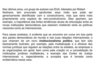 Nos últimos anos, um grupo de autores nos EUA, liderados por Robert
Keohane, tem procurado aprofundar essa visão que pode ser
genericamente identificada com o construtivismo, mas que seria mais
propriamente uma espécie de neo-construtivismo. Eles apontam, por
exemplo, a importância das fortes tendências atuais de articulação entre as
novas instituições democráticas que estariam moldando tanto as políticas
nacionais como as internacionais.
Para esses analistas, é evidente que se encontra em curso em boa parte
dos países democráticos do mundo e nas suas relações internacionais, o
que chamam de um novo institucionalismo político, que tem sido
basicamente ilustrado, por exemplo, pela multiplicação e a eficácia das
normas jurídicas que regulam as relações entre os estados, as empresas e
as organizações em geral, bem como pela criação ou a consolidação de
instituições jurídicas multilaterais, a exemplo das Cortes de Justiça
internacionais e, especialmente, a européia que é tomada como
emblemática nesse caso.
 