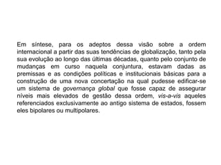 Em síntese, para os adeptos dessa visão sobre a ordem
internacional a partir das suas tendências de globalização, tanto pela
sua evolução ao longo das últimas décadas, quanto pelo conjunto de
mudanças em curso naquela conjuntura, estavam dadas as
premissas e as condições políticas e institucionais básicas para a
construção de uma nova concertação na qual pudesse edificar-se
um sistema de governança global que fosse capaz de assegurar
níveis mais elevados de gestão dessa ordem, vis-a-vis aqueles
referenciados exclusivamente ao antigo sistema de estados, fossem
eles bipolares ou multipolares.
 