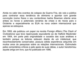 Ainda no calor dos eventos do colapso da Guerra Fria, ele veio a público
para contrariar essa tendência de otimismo e apontar com grande
convicção (como fizera o seu conterrâneo Isahia Bowman oitenta anos
antes) os novos e potenciais cenários de crises e de riscos para o
Ocidente e especialmente os EUA na nova ordem internacional que
apenas se esboçava.
Em 1993, ele publicou um paper na revista Foreign Affairs (The Clash of
Civilizations) que teve repercussão equivalente ao de Halford Mackinder
em 1904, em parte pela originalidade e ousadia das suas análises e
também porque os leitores estavam diante de um intelectual, que
reconhecidamente conservador, possuía sólida experiência adquirida em
muitos anos de pesquisas sobre as relações internacionais. Estimulado
pelos comentários críticos e pelo apoio às suas idéias, o autor transformou
aquele artigo em livro, que foi publicado em 1996.
 