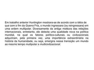 Em trabalho anterior Huntington mostrara-se de acordo com a idéia de
que com o fim da Guerra Fria, o mundo ingressara (ou reingressara) em
uma ordem multipolar. Diversamente da antiga moldura das relações
internacionais, entretanto, ele detecta uma qualidade nova na política
mundial, na qual os fatores político-culturais ou civilizacionais
adquiriram, pela primeira vez, uma importância extraordinária na
história da humanidade, ou seja, emergira nessa transição um mundo
ao mesmo tempo multipolar e multicivilizacional.
 