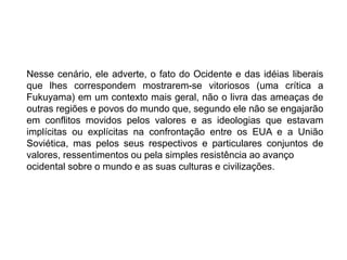 Nesse cenário, ele adverte, o fato do Ocidente e das idéias liberais
que lhes correspondem mostrarem-se vitoriosos (uma crítica a
Fukuyama) em um contexto mais geral, não o livra das ameaças de
outras regiões e povos do mundo que, segundo ele não se engajarão
em conflitos movidos pelos valores e as ideologias que estavam
implícitas ou explícitas na confrontação entre os EUA e a União
Soviética, mas pelos seus respectivos e particulares conjuntos de
valores, ressentimentos ou pela simples resistência ao avanço
ocidental sobre o mundo e as suas culturas e civilizações.
 
