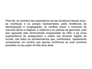 Para ele, ao contrário das expectativas de paz duradoura desses anos,
as incertezas e os perigos representados pelas tendências de
desintegração e re-agregação, os conflitos locais e nacionais de
natureza étnica e religiosa, a violência e as práticas de genocídio, tudo
isso agravado pela demonstrada incapacidade da ONU e da única
superpotência de assegurarem a ordem nas diversas regiões do
mundo, são todos os acontecimentos que, combinados, rapidamente
compuseram um cenário que apenas confirmava as suas sombrias
previsões no seu paper de três anos atrás.
 