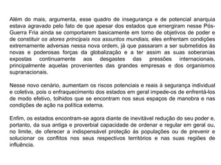 Além do mais, argumenta, esse quadro de insegurança e de potencial anarquia
estava agravado pelo fato de que apesar dos estados que emergiram nesse Pós-
Guerra Fria ainda se comportarem basicamente em torno de objetivos de poder e
de constituir os atores principais nos assuntos mundiais, eles enfrentam condições
extremamente adversas nessa nova ordem, já que passaram a ser submetidos às
novas e poderosas forças da globalização e a ter assim as suas soberanias
expostas continuamente aos desgastes das pressões internacionais,
principalmente aquelas provenientes das grandes empresas e dos organismos
supranacionais.
Nesse novo cenário, aumentam os riscos potenciais e reais à segurança individual
e coletiva, pois o enfraquecimento dos estados em geral impede-os de enfrentá-los
de modo efetivo, tolhidos que se encontram nos seus espaços de manobra e nas
condições de ação na política externa.
Enfim, os estados encontram-se agora diante de inevitável redução do seu poder e,
portanto, da sua antiga e proverbial capacidade de ordenar e regular em geral ou,
no limite, de oferecer a indispensável proteção às populações ou de prevenir e
solucionar os conflitos nos seus respectivos territórios e nas suas regiões de
influência.
 