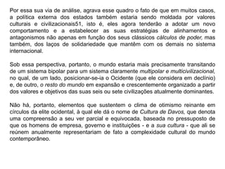 Por essa sua via de análise, agrava esse quadro o fato de que em muitos casos,
a política externa dos estados também estaria sendo moldada por valores
culturais e civilizacionais51, isto é, eles agora tenderão a adotar um novo
comportamento e a estabelecer as suas estratégias de alinhamentos e
antagonismos não apenas em função dos seus clássicos cálculos de poder, mas
também, dos laços de solidariedade que mantêm com os demais no sistema
internacional.
Sob essa perspectiva, portanto, o mundo estaria mais precisamente transitando
de um sistema bipolar para um sistema claramente multipolar e multicivilizacional,
no qual, de um lado, posicionar-se-ia o Ocidente (que ele considera em declínio)
e, de outro, o resto do mundo em expansão e crescentemente organizado a partir
dos valores e objetivos das suas seis ou sete civilizações atualmente dominantes.
Não há, portanto, elementos que sustentem o clima de otimismo reinante em
círculos da elite ocidental, à qual ele dá o nome de Cultura de Davos, que denota
uma compreensão a seu ver parcial e equivocada, baseada no pressuposto de
que os homens de empresa, governo e instituições - e a sua cultura - que ali se
reúnem anualmente representariam de fato a complexidade cultural do mundo
contemporâneo.
 