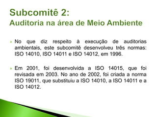  No que diz respeito à execução de auditorias
ambientais, este subcomitê desenvolveu três normas:
ISO 14010, ISO 14011 e ISO 14012, em 1996.
 Em 2001, foi desenvolvida a ISO 14015, que foi
revisada em 2003. No ano de 2002, foi criada a norma
ISO 19011, que substituiu a ISO 14010, a ISO 14011 e a
ISO 14012.
 