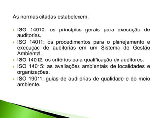 As normas citadas estabelecem:
 ISO 14010: os princípios gerais para execução de
auditorias.
 ISO 14011: os procedimentos para o planejamento e
execução de auditorias em um Sistema de Gestão
Ambiental.
 ISO 14012: os critérios para qualificação de auditores.
 ISO 14015: as avaliações ambientais de localidades e
organizações.
 ISO 19011: guias de auditorias de qualidade e do meio
ambiente.
 