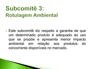  Este subcomitê diz respeito a garantia de que
um determinado produto é adequado ao uso
que se propõe e apresenta menor impacto
ambiental em relação aos produtos do
concorrente disponíveis no mercado.
 