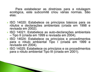 Para estabelecer as diretrizes para a rotulagem
ecológica, este subcomitê criou várias normas. São
elas:
 ISO 14020: Estabelece os princípios básicos para os
rótulos e declarações ambientais (criada em 1998 e
revisada em 2002).
 ISO 14021: Estabelece as auto-declarações ambientais
– Tipo II (criada em 1999 e revisada em 2004).
 ISO 14024: Estabelece os princípios e procedimentos
para o rótulo ambiental Tipo I (criada em 1999 e
revisada em 2004).
 ISO 14025: Estabelece os princípios e os procedimentos
para o rótulo ambiental Tipo III (criada em 2001).
 