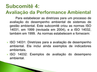 Para estabelecer as diretrizes para um processo de
avaliação do desempenho ambiental de sistemas de
gestão ambiental. Este subcomitê criou as normas ISO
14031, em 1999 (revisada em 2004), e a ISO 14032,
também em 1999. As normas estabelecem e fornecem:
 ISO 14031: Diretrizes para a avaliação de desempenho
ambiental. Ela inclui ainda exemplos de indicadores
ambientais.
 ISO 14032: Exemplos de avaliação do desempeno
ambiental.
 