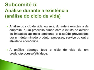  Análise do ciclo de vida, ou seja, durante a existência da
empresa, é um processo criado com o intuito de avaliar
os impactos ao meio ambiente e a saúde provocados
por um determinado produto, processo, serviço ou outra
atividade econômica.
 A análise abrange todo o ciclo de vida de um
produto/processo/atividade.
 