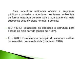Para incentivar entidades oficiais e empresas
públicas e privadas a abordarem os temas ambientais
de forma integrada durante toda a sua existência, este
subcomitê criou diversas normas. São elas:
 ISO 14040: Estabelece as diretrizes e estrutura para
análise do ciclo de vida (criada em 1997).
 ISO 14041: Estabelece a definição do escopo e análise
do inventário do ciclo de vida (criada em 1998).
 