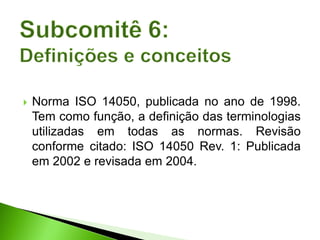  Norma ISO 14050, publicada no ano de 1998.
Tem como função, a definição das terminologias
utilizadas em todas as normas. Revisão
conforme citado: ISO 14050 Rev. 1: Publicada
em 2002 e revisada em 2004.
 