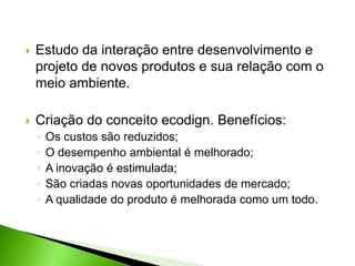  Estudo da interação entre desenvolvimento e
projeto de novos produtos e sua relação com o
meio ambiente.
 Criação do conceito ecodign. Benefícios:
◦ Os custos são reduzidos;
◦ O desempenho ambiental é melhorado;
◦ A inovação é estimulada;
◦ São criadas novas oportunidades de mercado;
◦ A qualidade do produto é melhorada como um todo.
 