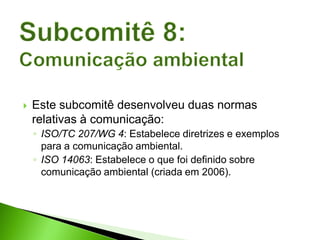  Este subcomitê desenvolveu duas normas
relativas à comunicação:
◦ ISO/TC 207/WG 4: Estabelece diretrizes e exemplos
para a comunicação ambiental.
◦ ISO 14063: Estabelece o que foi definido sobre
comunicação ambiental (criada em 2006).
 