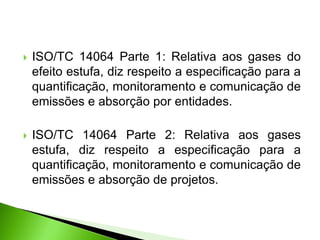  ISO/TC 14064 Parte 1: Relativa aos gases do
efeito estufa, diz respeito a especificação para a
quantificação, monitoramento e comunicação de
emissões e absorção por entidades.
 ISO/TC 14064 Parte 2: Relativa aos gases
estufa, diz respeito a especificação para a
quantificação, monitoramento e comunicação de
emissões e absorção de projetos.
 