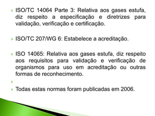  ISO/TC 14064 Parte 3: Relativa aos gases estufa,
diz respeito a especificação e diretrizes para
validação, verificação e certificação.
 ISO/TC 207/WG 6: Estabelece a acreditação.
 ISO 14065: Relativa aos gases estufa, diz respeito
aos requisitos para validação e verificação de
organismos para uso em acreditação ou outras
formas de reconhecimento.

 Todas estas normas foram publicadas em 2006.
 