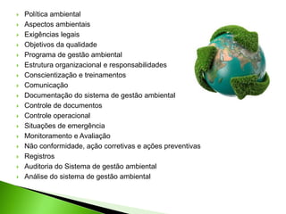  Política ambiental
 Aspectos ambientais
 Exigências legais
 Objetivos da qualidade
 Programa de gestão ambiental
 Estrutura organizacional e responsabilidades
 Conscientização e treinamentos
 Comunicação
 Documentação do sistema de gestão ambiental
 Controle de documentos
 Controle operacional
 Situações de emergência
 Monitoramento e Avaliação
 Não conformidade, ação corretivas e ações preventivas
 Registros
 Auditoria do Sistema de gestão ambiental
 Análise do sistema de gestão ambiental
 