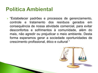  “Estabelecer padrões e processos de gerenciamento,
controle e tratamento dos resíduos gerados em
consequência de nossa atividade comercial, para evitar
desconfortos e sofrimentos à comunidade, além do
mais, não agredir ou prejudicar o meio ambiente. Desta
forma esperamos gerar a sociedade oportunidades de
crescimento profissional, ético e cultural “
 