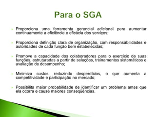  Proporciona uma ferramenta gerencial adicional para aumentar
continuamente a eficiência e eficácia dos serviços;
 Proporciona definição clara de organização, com responsabilidades e
autoridades de cada função bem estabelecidas;
 Promove a capacidade dos colaboradores para o exercício de suas
funções, estruturadas a partir de seleções, treinamentos sistemáticos e
avaliação de desempenho;
 Minimiza custos, reduzindo desperdícios, o que aumenta a
competitividade e participação no mercado;
 Possibilita maior probabilidade de identificar um problema antes que
ela ocorra e cause maiores conseqüências.
 
