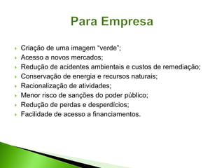  Criação de uma imagem “verde”;
 Acesso a novos mercados;
 Redução de acidentes ambientais e custos de remediação;
 Conservação de energia e recursos naturais;
 Racionalização de atividades;
 Menor risco de sanções do poder público;
 Redução de perdas e desperdícios;
 Facilidade de acesso a financiamentos.
 