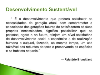 “ É o desenvolvimento que procura satisfazer as
necessidades da geração atual, sem comprometer a
capacidade das gerações futuras de satisfazerem as suas
próprias necessidades, significa possibilitar que as
pessoas, agora e no futuro, atinjam um nível satisfatório
de desenvolvimento social e econômico e de realização
humana e cultural, fazendo, ao mesmo tempo, um uso
razoável dos recursos da terra e preservando as espécies
e os habitats naturais.”
— Relatório Brundtland
 