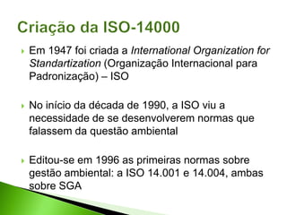  Em 1947 foi criada a International Organization for
Standartization (Organização Internacional para
Padronização) – ISO
 No início da década de 1990, a ISO viu a
necessidade de se desenvolverem normas que
falassem da questão ambiental
 Editou-se em 1996 as primeiras normas sobre
gestão ambiental: a ISO 14.001 e 14.004, ambas
sobre SGA
 