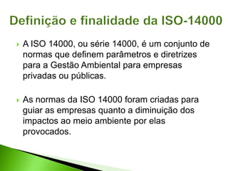  A ISO 14000, ou série 14000, é um conjunto de
normas que definem parâmetros e diretrizes
para a Gestão Ambiental para empresas
privadas ou públicas.
 As normas da ISO 14000 foram criadas para
guiar as empresas quanto a diminuição dos
impactos ao meio ambiente por elas
provocados.
 