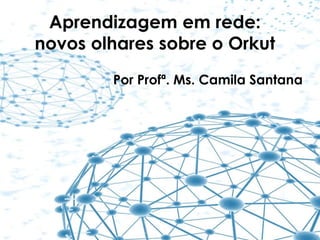 Aprendizagem em rede:
novos olhares sobre o Orkut
Por Profª. Ms. Camila Santana
 