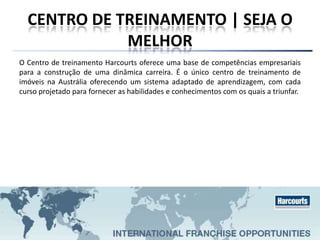 CENTRO DE TREINAMENTO | SEJA O
MELHOR
O Centro de treinamento Harcourts oferece uma base de competências empresariais
para a construção de uma dinâmica carreira. É o único centro de treinamento de
imóveis na Austrália oferecendo um sistema adaptado de aprendizagem, com cada
curso projetado para fornecer as habilidades e conhecimentos com os quais a triunfar.
 