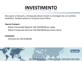INVESTIMENTO
Para operar a Harcourts, o franqueado deverá investir na montagem de um escritório
imobiliário. Também existem as franquias home offices.
Taxa de Franquia
Máster Franqueado Regional: US$ 150.000,00 por região
Máster Franqueado Nacional: US$ 500.000,00 para todo o Brasil
Instalações
Estimativa de US$ 60.000,00
 